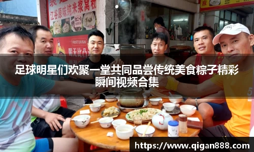 足球明星们欢聚一堂共同品尝传统美食粽子精彩瞬间视频合集